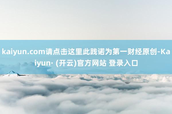 kaiyun.com请点击这里此践诺为第一财经原创-Kaiyun· (开云)官方网站 登录入口