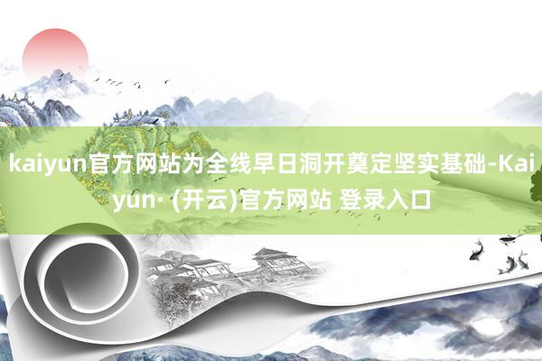 kaiyun官方网站为全线早日洞开奠定坚实基础-Kaiyun· (开云)官方网站 登录入口