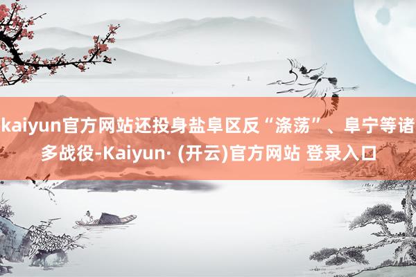 kaiyun官方网站还投身盐阜区反“涤荡”、阜宁等诸多战役-Kaiyun· (开云)官方网站 登录入口
