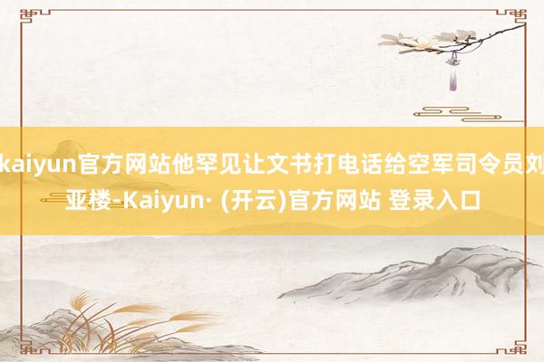 kaiyun官方网站他罕见让文书打电话给空军司令员刘亚楼-Kaiyun· (开云)官方网站 登录入口