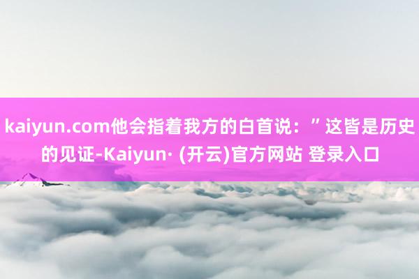 kaiyun.com他会指着我方的白首说：”这皆是历史的见证-Kaiyun· (开云)官方网站 登录入口