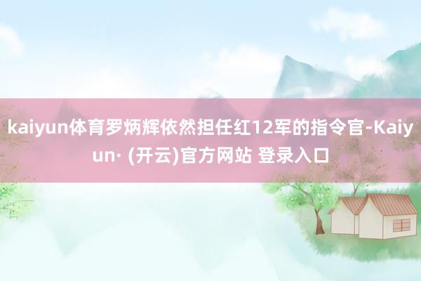kaiyun体育罗炳辉依然担任红12军的指令官-Kaiyun· (开云)官方网站 登录入口