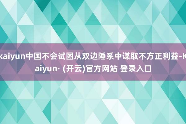 kaiyun中国不会试图从双边陲系中谋取不方正利益-Kaiyun· (开云)官方网站 登录入口