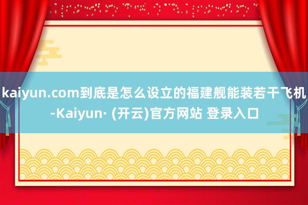 kaiyun.com到底是怎么设立的福建舰能装若干飞机-Kaiyun· (开云)官方网站 登录入口
