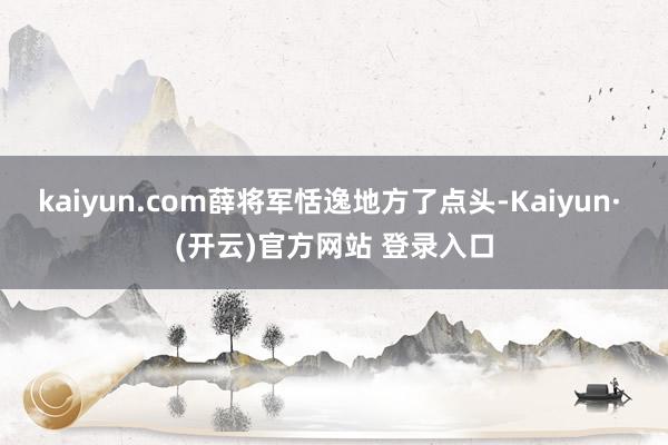 kaiyun.com薛将军恬逸地方了点头-Kaiyun· (开云)官方网站 登录入口
