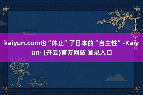 kaiyun.com也“休止”了日本的“自主性”-Kaiyun· (开云)官方网站 登录入口
