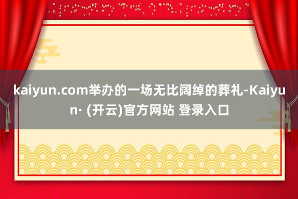 kaiyun.com举办的一场无比阔绰的葬礼-Kaiyun· (开云)官方网站 登录入口