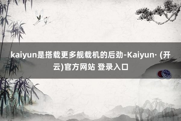 kaiyun是搭载更多舰载机的后劲-Kaiyun· (开云)官方网站 登录入口
