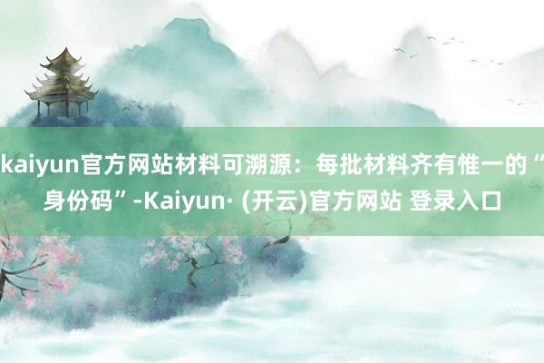kaiyun官方网站材料可溯源：每批材料齐有惟一的“身份码”-Kaiyun· (开云)官方网站 登录入口