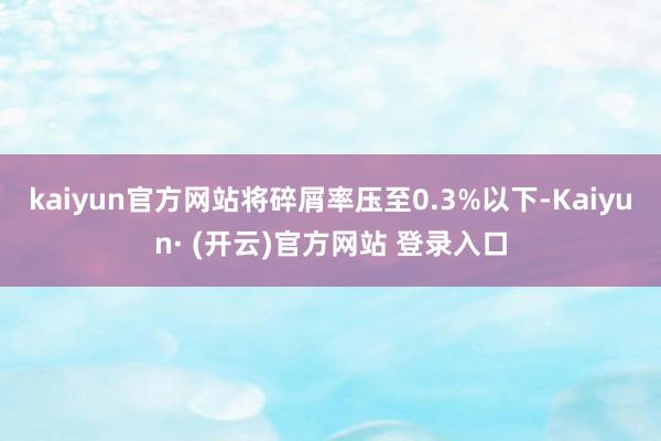 kaiyun官方网站将碎屑率压至0.3%以下-Kaiyun· (开云)官方网站 登录入口