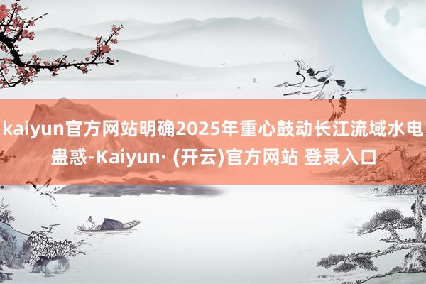 kaiyun官方网站明确2025年重心鼓动长江流域水电蛊惑-Kaiyun· (开云)官方网站 登录入口