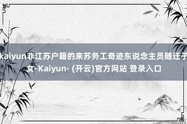 kaiyun非江苏户籍的来苏务工奇迹东说念主员随迁子女-Kaiyun· (开云)官方网站 登录入口