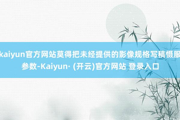 kaiyun官方网站莫得把未经提供的影像规格写稿慑服参数-Kaiyun· (开云)官方网站 登录入口