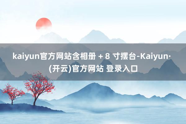 kaiyun官方网站含相册 + 8 寸摆台-Kaiyun· (开云)官方网站 登录入口