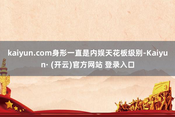 kaiyun.com身形一直是内娱天花板级别-Kaiyun· (开云)官方网站 登录入口