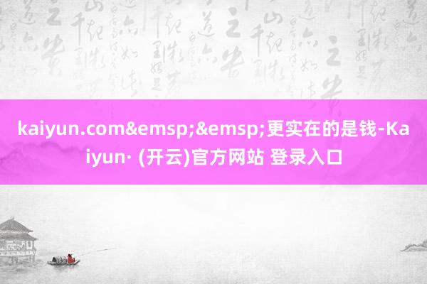 kaiyun.com&emsp;&emsp;更实在的是钱-Kaiyun· (开云)官方网站 登录入口
