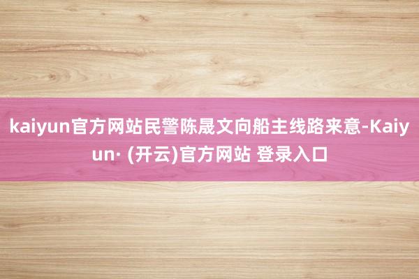 kaiyun官方网站民警陈晟文向船主线路来意-Kaiyun· (开云)官方网站 登录入口
