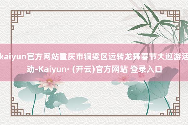 kaiyun官方网站重庆市铜梁区运转龙舞春节大巡游活动-Kaiyun· (开云)官方网站 登录入口