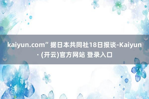 kaiyun.com”据日本共同社18日报谈-Kaiyun· (开云)官方网站 登录入口