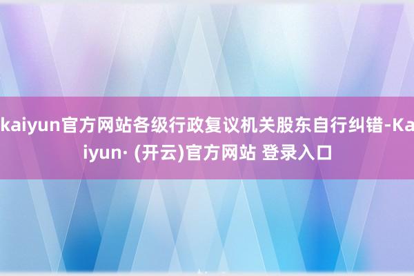 kaiyun官方网站各级行政复议机关股东自行纠错-Kaiyun· (开云)官方网站 登录入口