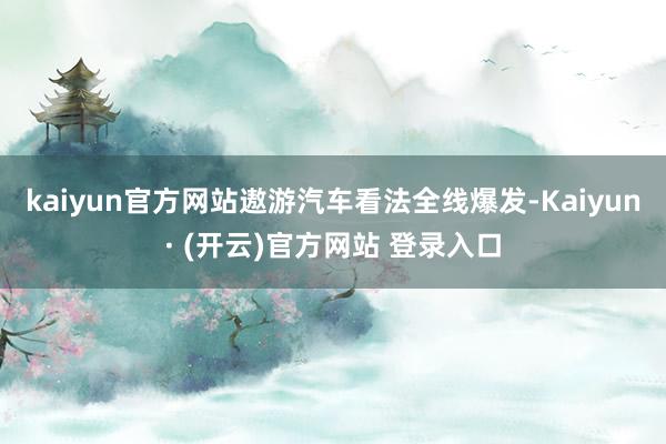 kaiyun官方网站遨游汽车看法全线爆发-Kaiyun· (开云)官方网站 登录入口