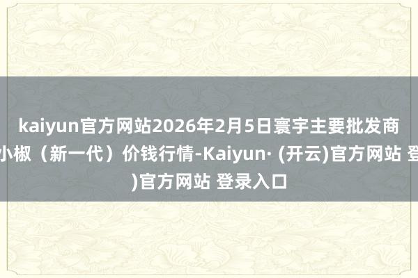 kaiyun官方网站2026年2月5日寰宇主要批发商场高辣小椒（新一代）价钱行情-Kaiyun· (开云)官方网站 登录入口