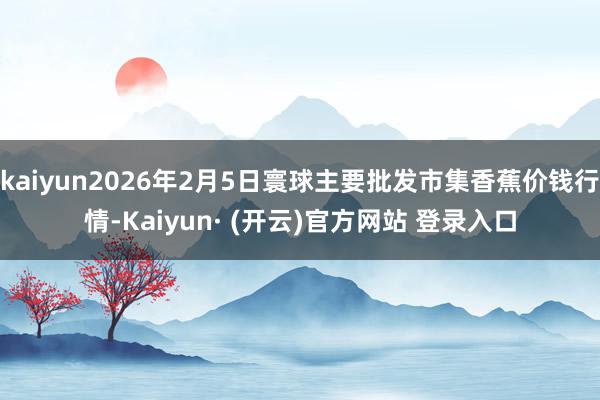 kaiyun2026年2月5日寰球主要批发市集香蕉价钱行情-Kaiyun· (开云)官方网站 登录入口