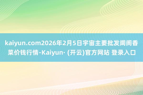 kaiyun.com2026年2月5日宇宙主要批发阛阓香菜价钱行情-Kaiyun· (开云)官方网站 登录入口