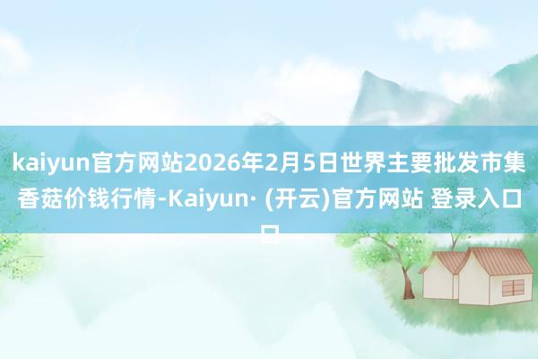 kaiyun官方网站2026年2月5日世界主要批发市集香菇价钱行情-Kaiyun· (开云)官方网站 登录入口