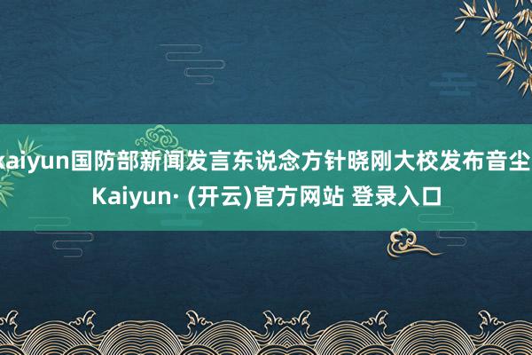 kaiyun国防部新闻发言东说念方针晓刚大校发布音尘-Kaiyun· (开云)官方网站 登录入口