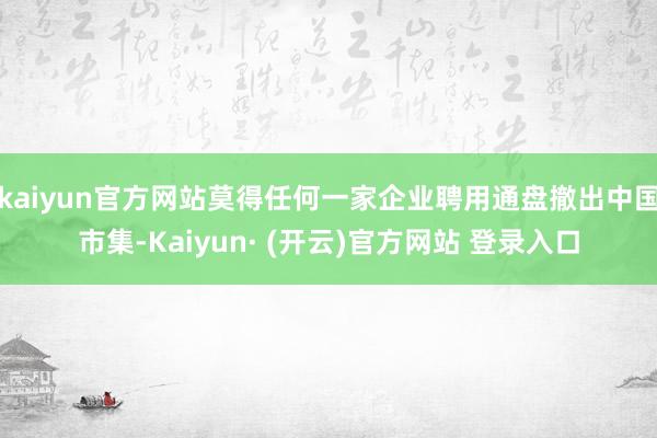 kaiyun官方网站莫得任何一家企业聘用通盘撤出中国市集-Kaiyun· (开云)官方网站 登录入口