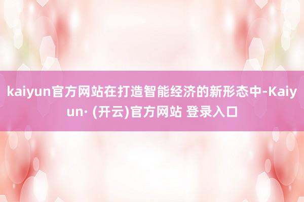 kaiyun官方网站在打造智能经济的新形态中-Kaiyun· (开云)官方网站 登录入口